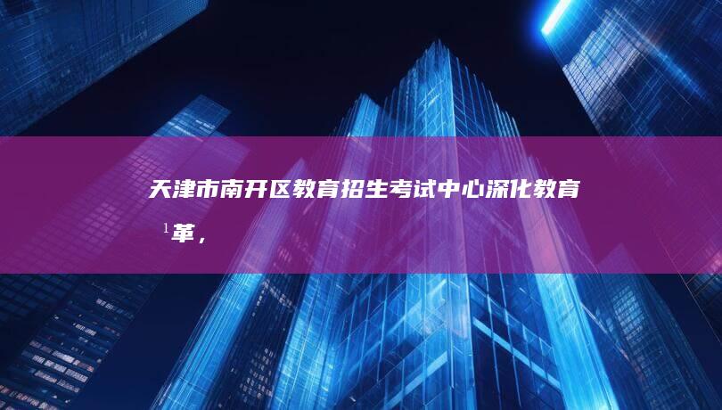 天津市南开区教育招生考试中心：深化教育改革，提升招生考试服务质量